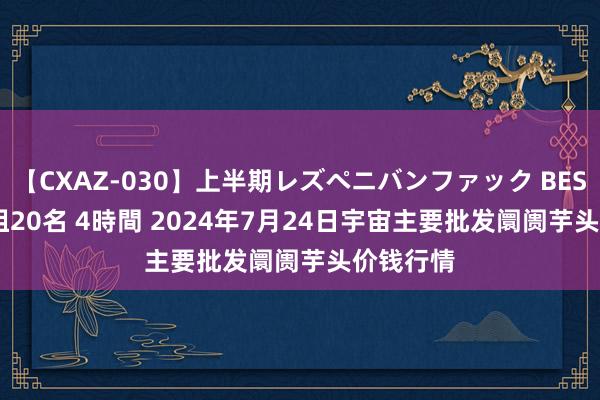 【CXAZ-030】上半期レズペニバンファック BEST10 10組20名 4時間 2024年7月24日宇宙主要批发阛阓芋头价钱行情