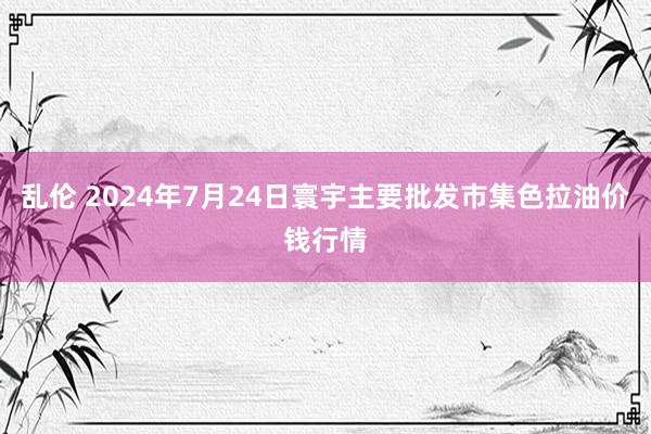 乱伦 2024年7月24日寰宇主要批发市集色拉油价钱行情