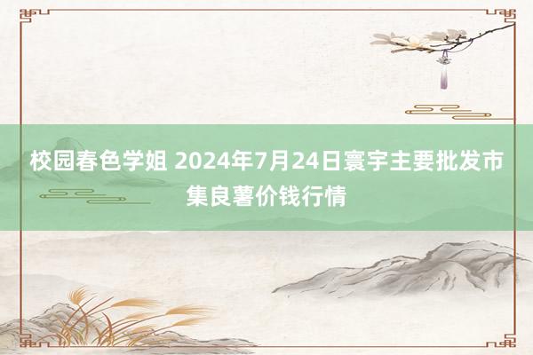 校园春色学姐 2024年7月24日寰宇主要批发市集良薯价钱行情