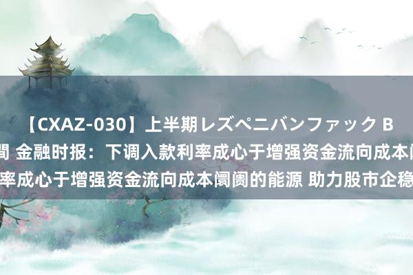 【CXAZ-030】上半期レズペニバンファック BEST10 10組20名 4時間 金融时报：下调入款利率成心于增强资金流向成本阛阓的能源 助力股市企稳回升