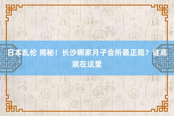 日本乱伦 揭秘！长沙哪家月子会所最正规？谜底就在这里