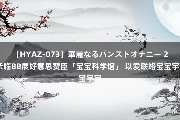 【HYAZ-073】華麗なるパンストオナニー 2 亲临BB展好意思赞臣「宝宝科学馆」 以爱联络宝宝宇宙