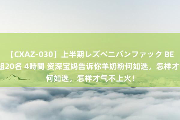 【CXAZ-030】上半期レズペニバンファック BEST10 10組20名 4時間 资深宝妈告诉你羊奶粉何如选，怎样才气不上火！