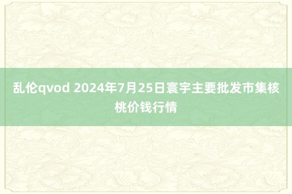 乱伦qvod 2024年7月25日寰宇主要批发市集核桃价钱行情