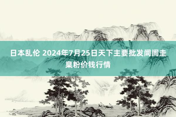 日本乱伦 2024年7月25日天下主要批发阛阓圭臬粉价钱行情