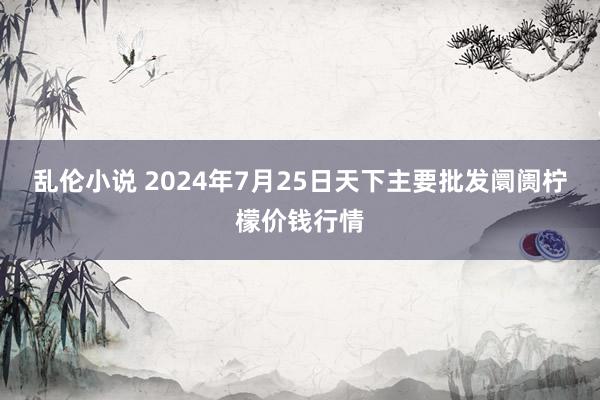 乱伦小说 2024年7月25日天下主要批发阛阓柠檬价钱行情