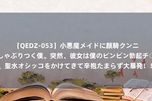 【QEDZ-053】小悪魔メイドに顔騎クンニを強要されオマ○コにしゃぶりつく僕。突然、彼女は僕のビンビン勃起チ○ポをしごき、聖水オシッコをかけてきて辛抱たまらず大暴発！！ 科念念科技：推动拟减捏不超2%股份