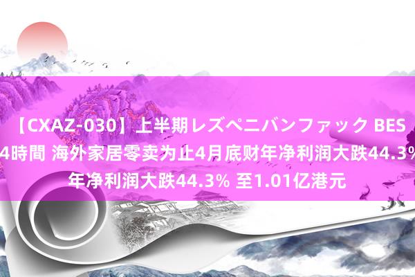 【CXAZ-030】上半期レズペニバンファック BEST10 10組20名 4時間 海外家居零卖为止4月底财年净利润大跌44.3% 至1.01亿港元