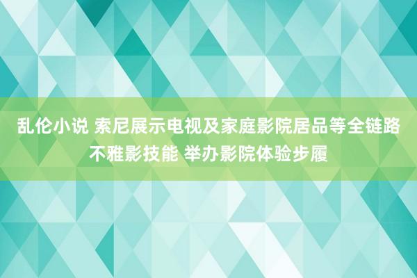 乱伦小说 索尼展示电视及家庭影院居品等全链路不雅影技能 举办影院体验步履