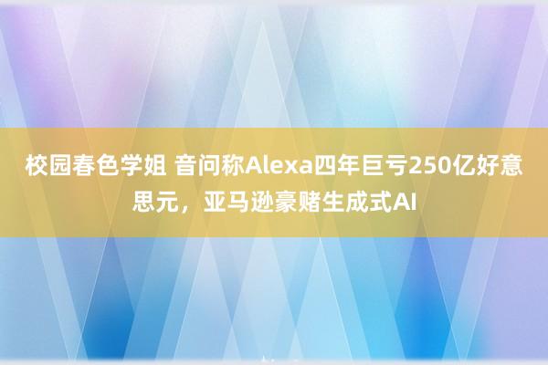 校园春色学姐 音问称Alexa四年巨亏250亿好意思元，亚马逊豪赌生成式AI