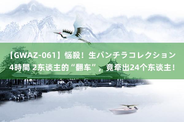 【GWAZ-061】悩殺！生パンチラコレクション 4時間 2东谈主的“翻车”，竟牵出24个东谈主！