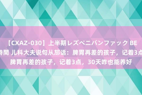 【CXAZ-030】上半期レズペニバンファック BEST10 10組20名 4時間 儿科大夫说句从邡话：脾胃再差的孩子，记着3点，30天咋也能养好