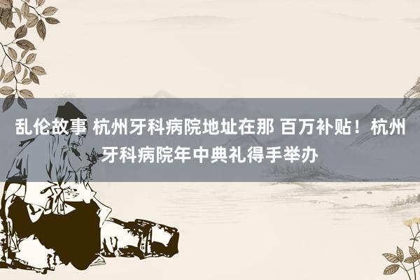 乱伦故事 杭州牙科病院地址在那 百万补贴！杭州牙科病院年中典礼得手举办