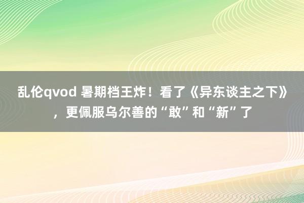 乱伦qvod 暑期档王炸！看了《异东谈主之下》，更佩服乌尔善的“敢”和“新”了