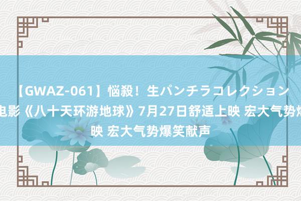 【GWAZ-061】悩殺！生パンチラコレクション 4時間 电影《八十天环游地球》7月27日舒适上映 宏大气势爆笑献声