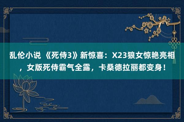 乱伦小说 《死侍3》新惊喜：X23狼女惊艳亮相，女版死侍霸气全露，卡桑德拉丽都变身！