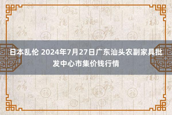 日本乱伦 2024年7月27日广东汕头农副家具批发中心市集价钱行情