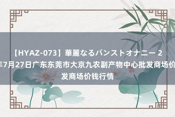 【HYAZ-073】華麗なるパンストオナニー 2 2024年7月27日广东东莞市大京九农副产物中心批发商场价钱行情