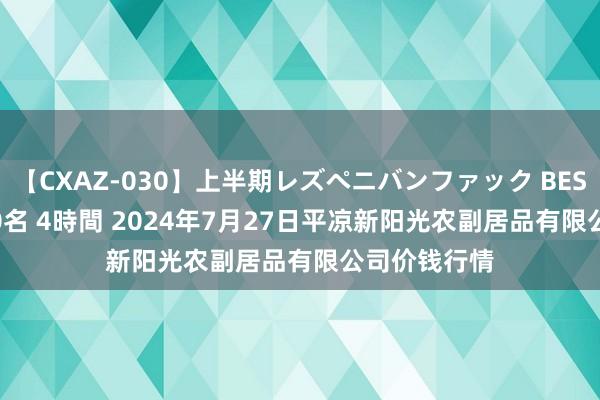 【CXAZ-030】上半期レズペニバンファック BEST10 10組20名 4時間 2024年7月27日平凉新阳光农副居品有限公司价钱行情