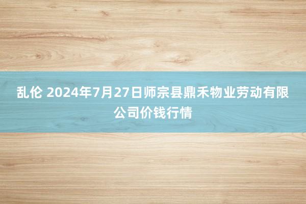 乱伦 2024年7月27日师宗县鼎禾物业劳动有限公司价钱行情