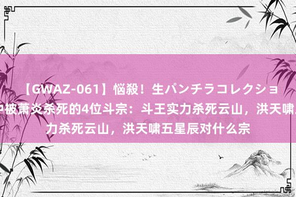 【GWAZ-061】悩殺！生パンチラコレクション 4時間 斗破中被萧炎杀死的4位斗宗：斗王实力杀死云山，洪天啸五星辰对什么宗