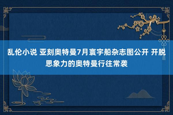 乱伦小说 亚刻奥特曼7月寰宇船杂志图公开 开脱思象力的奥特曼行往常袭