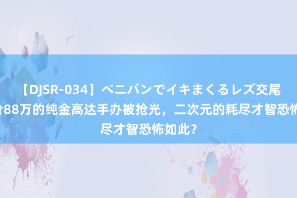 【DJSR-034】ペニバンでイキまくるレズ交尾 2 售价88万的纯金高达手办被抢光，二次元的耗尽才智恐怖如此？