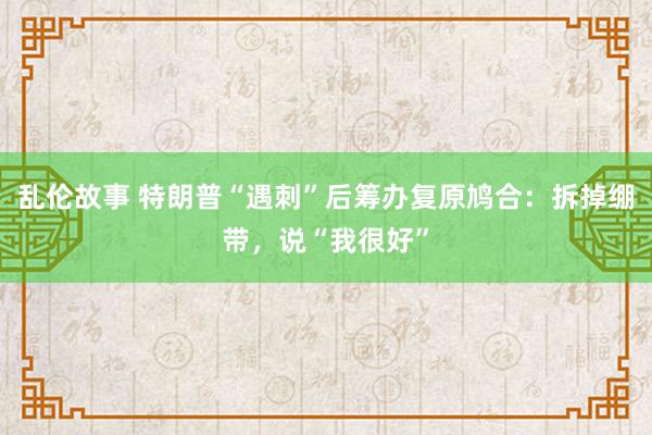 乱伦故事 特朗普“遇刺”后筹办复原鸠合：拆掉绷带，说“我很好”