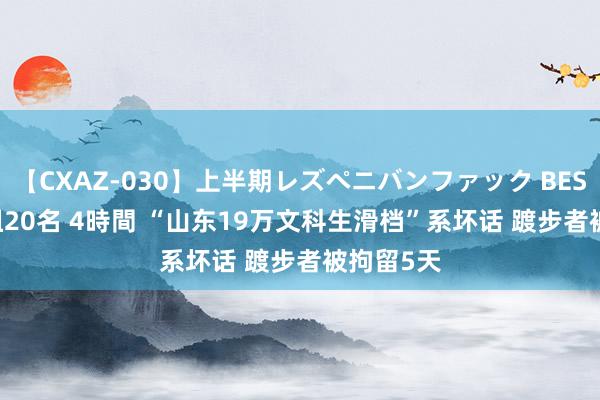 【CXAZ-030】上半期レズペニバンファック BEST10 10組20名 4時間 “山东19万文科生滑档”系坏话 踱步者被拘留5天