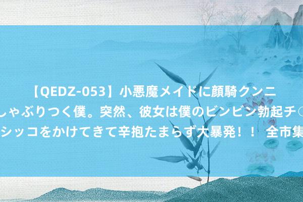 【QEDZ-053】小悪魔メイドに顔騎クンニを強要されオマ○コにしゃぶりつく僕。突然、彼女は僕のビンビン勃起チ○ポをしごき、聖水オシッコをかけてきて辛抱たまらず大暴発！！ 全市集：拉都奥和塞维利亚思签科雷亚，但需国米维护垫付部分年薪