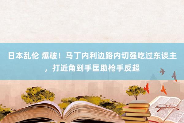 日本乱伦 爆破！马丁内利边路内切强吃过东谈主，打近角到手匡助枪手反超