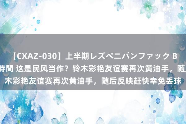 【CXAZ-030】上半期レズペニバンファック BEST10 10組20名 4時間 这是民风当作？铃木彩艳友谊赛再次黄油手，随后反映赶快幸免丢球