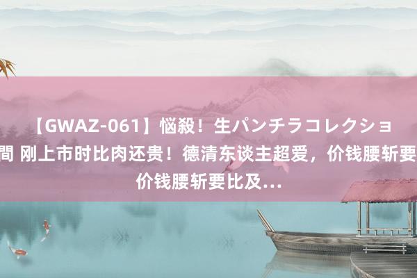 【GWAZ-061】悩殺！生パンチラコレクション 4時間 刚上市时比肉还贵！德清东谈主超爱，价钱腰斩要比及…