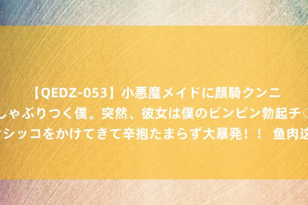 【QEDZ-053】小悪魔メイドに顔騎クンニを強要されオマ○コにしゃぶりつく僕。突然、彼女は僕のビンビン勃起チ○ポをしごき、聖水オシッコをかけてきて辛抱たまらず大暴発！！ 鱼肉这6种作念法最佳吃，我家每周齐吃，鱼肉滑嫩好意思味，不比饭铺差