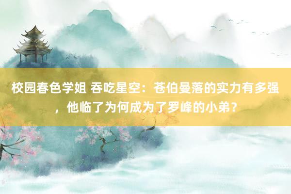 校园春色学姐 吞吃星空：苍伯曼落的实力有多强，他临了为何成为了罗峰的小弟？