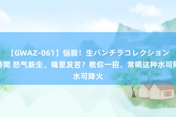 【GWAZ-061】悩殺！生パンチラコレクション 4時間 怒气新生、嘴里发苦？教你一招，常喝这种水可降火