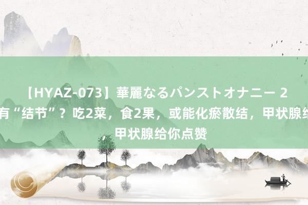 【HYAZ-073】華麗なるパンストオナニー 2 甲状腺有“结节”？吃2菜，食2果，或能化瘀散结，甲状腺给你点赞