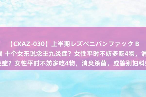 【CXAZ-030】上半期レズペニバンファック BEST10 10組20名 4時間 十个女东说念主九炎症？女性平时不妨多吃4物，消炎杀菌，或鉴别妇科病