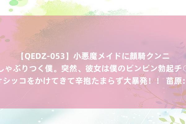 【QEDZ-053】小悪魔メイドに顔騎クンニを強要されオマ○コにしゃぶりつく僕。突然、彼女は僕のビンビン勃起チ○ポをしごき、聖水オシッコをかけてきて辛抱たまらず大暴発！！ 苗原：别看老崔岂论履行细节但眼神亚洲一流 好好养息准备下一步