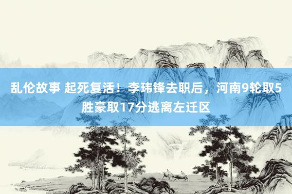 乱伦故事 起死复活！李玮锋去职后，河南9轮取5胜豪取17分逃离左迁区