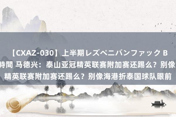 【CXAZ-030】上半期レズペニバンファック BEST10 10組20名 4時間 马德兴：泰山亚冠精英联赛附加赛还踢么？别像海港折泰国球队眼前