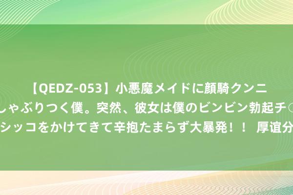 【QEDZ-053】小悪魔メイドに顔騎クンニを強要されオマ○コにしゃぶりつく僕。突然、彼女は僕のビンビン勃起チ○ポをしごき、聖水オシッコをかけてきて辛抱たまらず大暴発！！ 厚谊分析：男东说念主想你了，不会时时相关，而是会这么作念