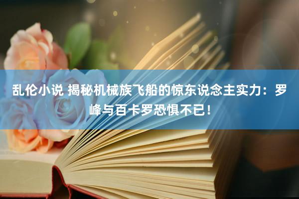 乱伦小说 揭秘机械族飞船的惊东说念主实力：罗峰与百卡罗恐惧不已！