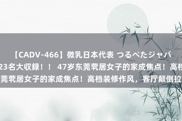 【CADV-466】微乳日本代表 つるぺたジャパン 8時間 最終メンバー23名大収録！！ 47岁东莞茕居女子的家成焦点！高档装修作风，客厅颠倒拉风