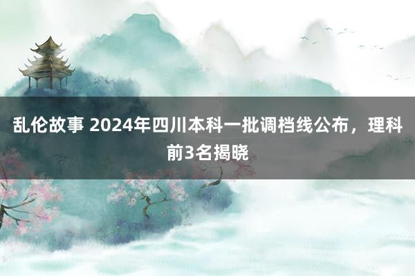 乱伦故事 2024年四川本科一批调档线公布，理科前3名揭晓