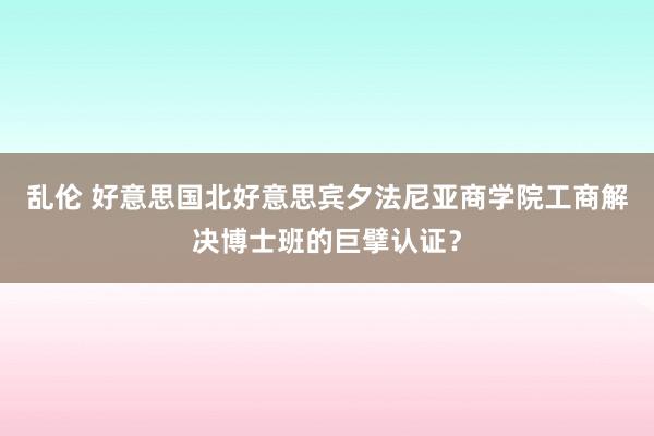 乱伦 好意思国北好意思宾夕法尼亚商学院工商解决博士班的巨擘认证？