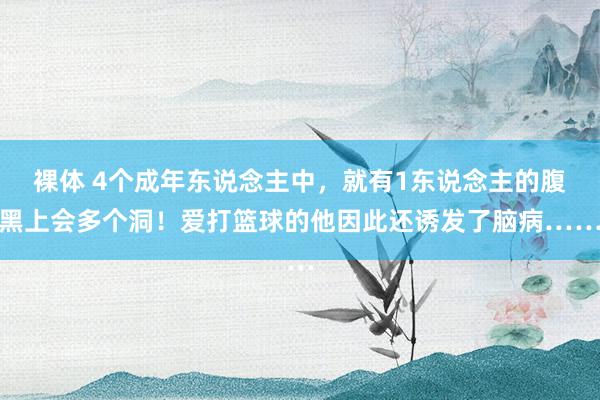 裸体 4个成年东说念主中，就有1东说念主的腹黑上会多个洞！爱打篮球的他因此还诱发了脑病……