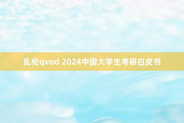 乱伦qvod 2024中国大学生考研白皮书