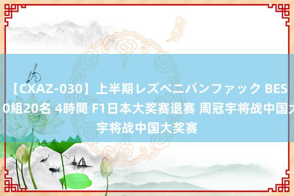 【CXAZ-030】上半期レズペニバンファック BEST10 10組20名 4時間 F1日本大奖赛退赛 周冠宇将战中国大奖赛