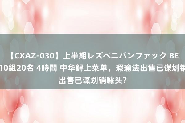 【CXAZ-030】上半期レズペニバンファック BEST10 10組20名 4時間 中华鲟上菜单，瑕瑜法出售已谋划销噱头？